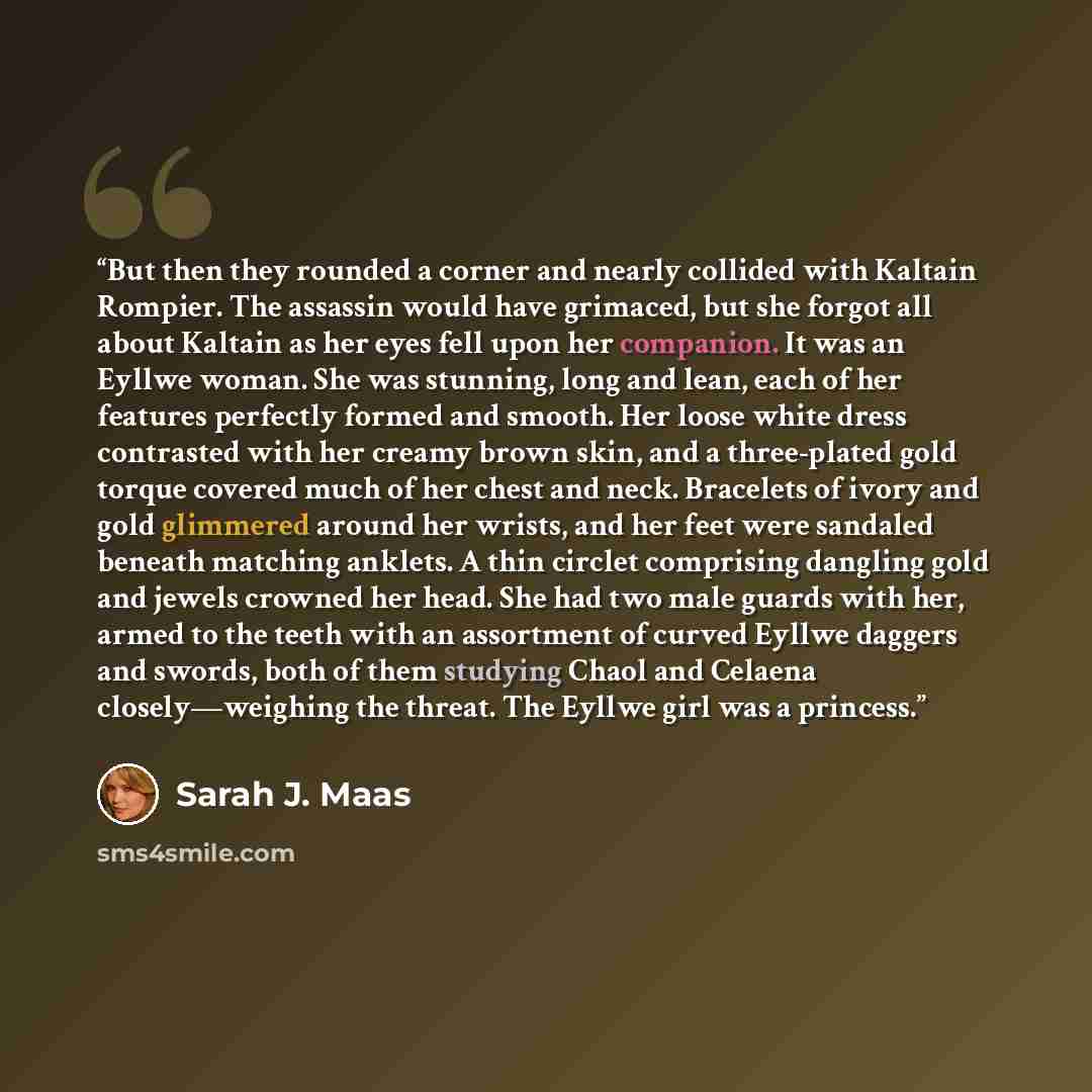 “But then they rounded a corner and nearly collided with Kaltain Rompier. The assassin would have grimaced, but she forgot all about Kaltain as her eyes fell upon her companion. It was an Eyllwe woman. She was stunning, long and lean, each of her features perfectly formed and smooth. Her loose…” quote by Sarah J. Maas