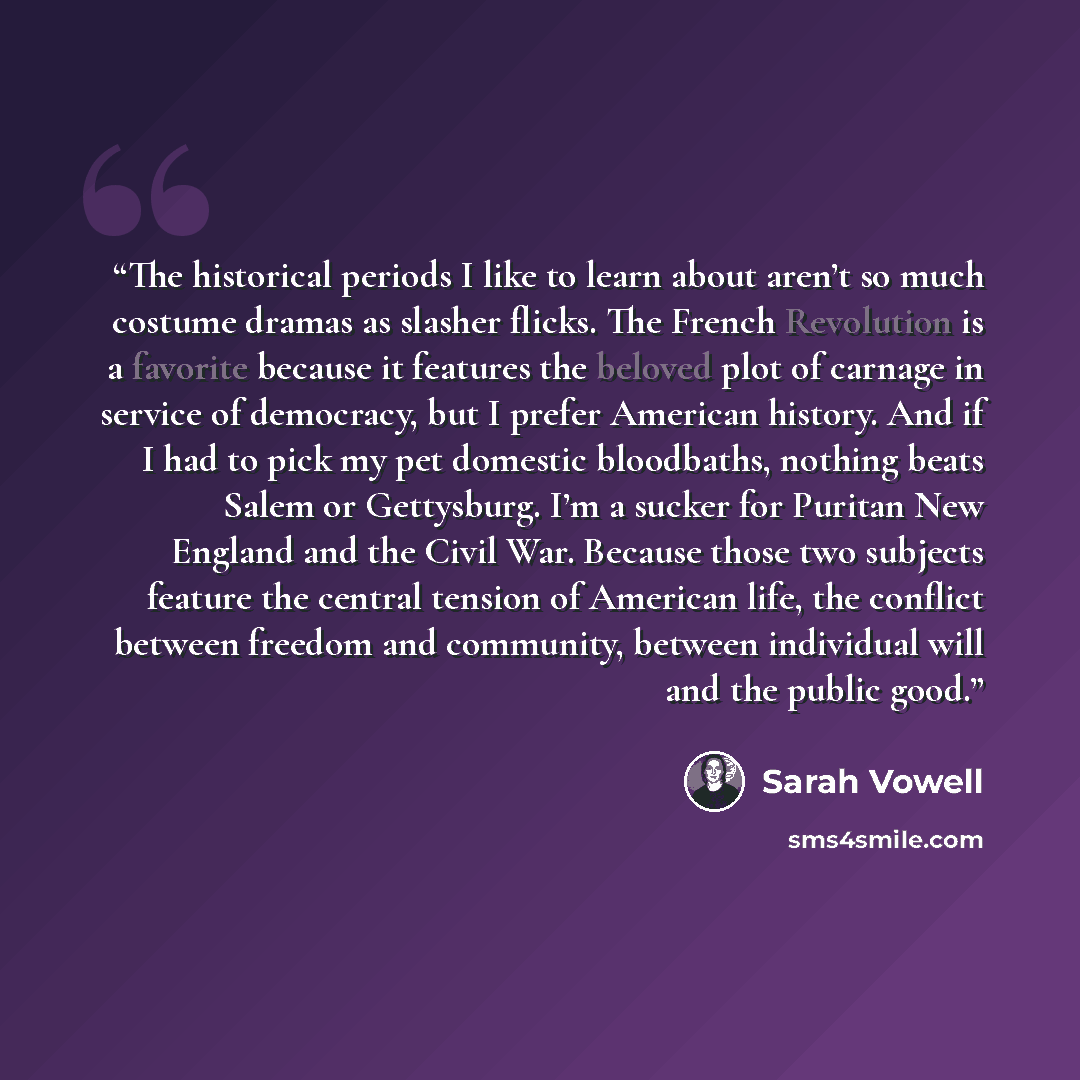 “The historical periods I like to learn about aren’t so much costume dramas as slasher flicks. The French Revolution is a favorite because it features the beloved plot of carnage in service of democracy, but I prefer American history. And if I had to pick my pet domestic bloodbaths, nothing beats…” quote by Sarah Vowell