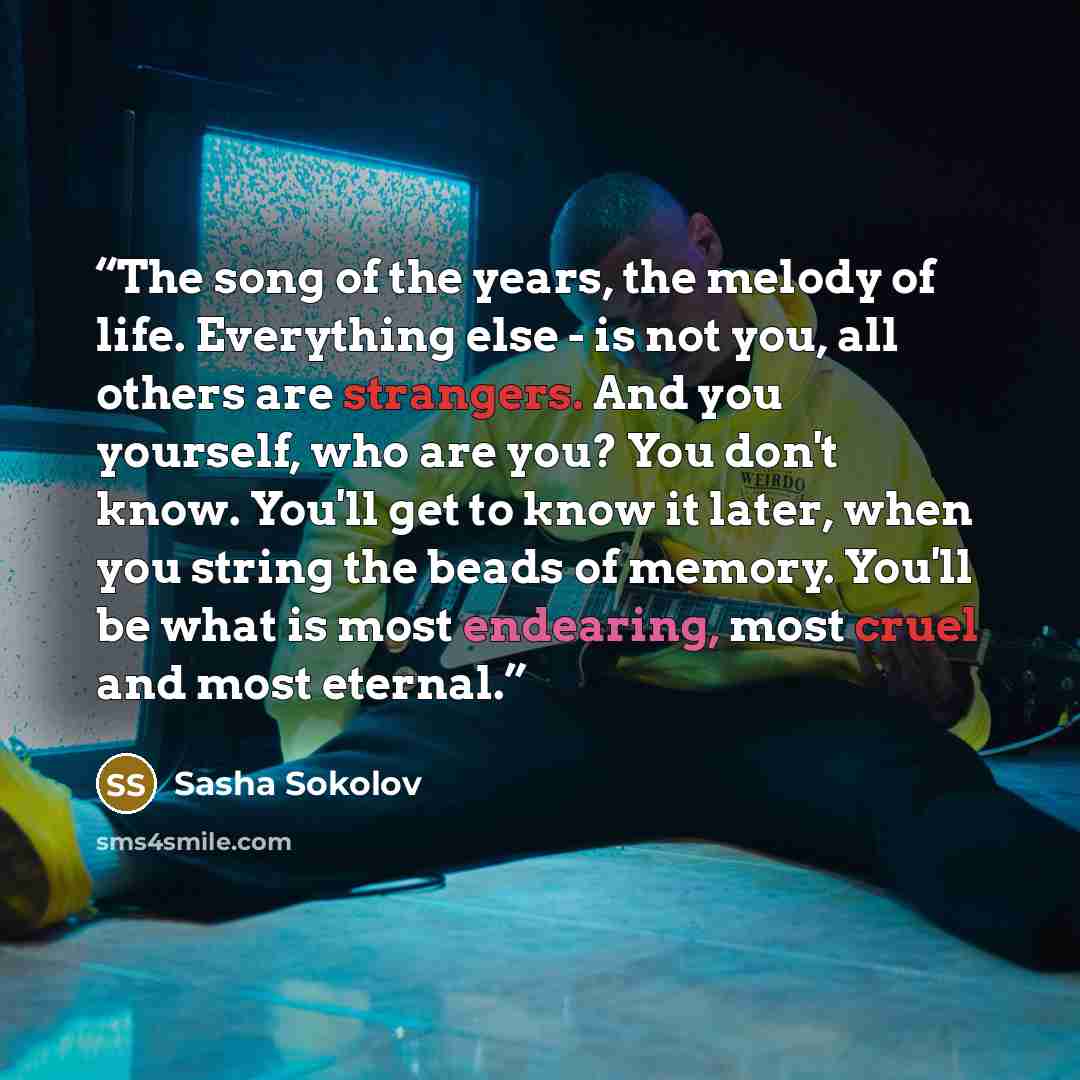 “The song of the years, the melody of life. Everything else - is not you, all others are strangers. And you yourself, who are you? You don't know. You'll get to know it later, when you string the beads of memory. You'll be what is most endearing, most cruel and most eternal.” quote by Sasha Sokolov