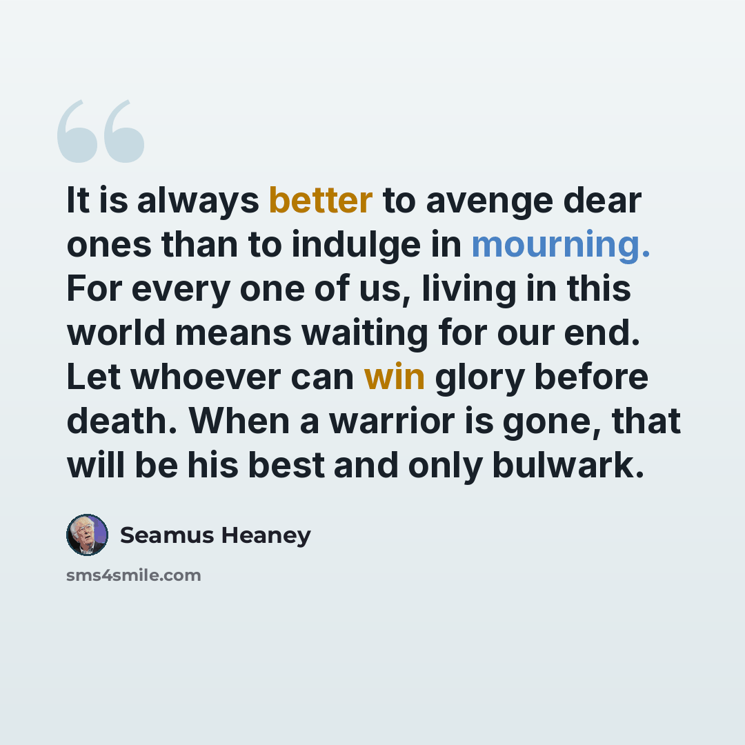 “It is always better to avenge dear ones than to indulge in mourning. For every one of us, living in this world means waiting for our end. Let whoever can win glory before death. When a warrior is gone, that will be his best and only bulwark.” quote by Seamus Heaney