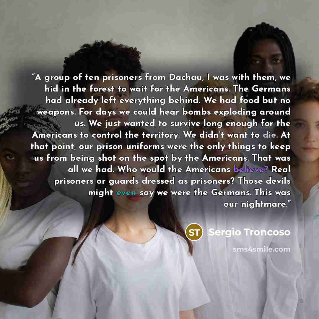 “A group of ten prisoners from Dachau, I was with them, we hid in the forest to wait for the Americans. The Germans had already left everything behind. We had food but no weapons. For days we could hear bombs exploding around us. We just wanted to survive long enough for the Americans to control…” quote by Sergio Troncoso