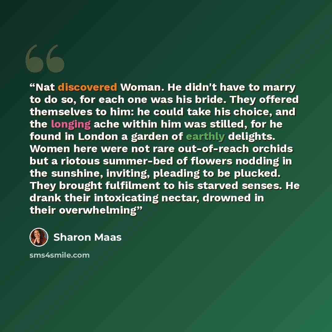 “Nat discovered Woman. He didn't have to marry to do so, for each one was his bride. They offered themselves to him: he could take his choice, and the longing ache within him was stilled, for he found in London a garden of earthly delights. Women here were not rare out-of-reach orchids but a…” quote by Sharon Maas