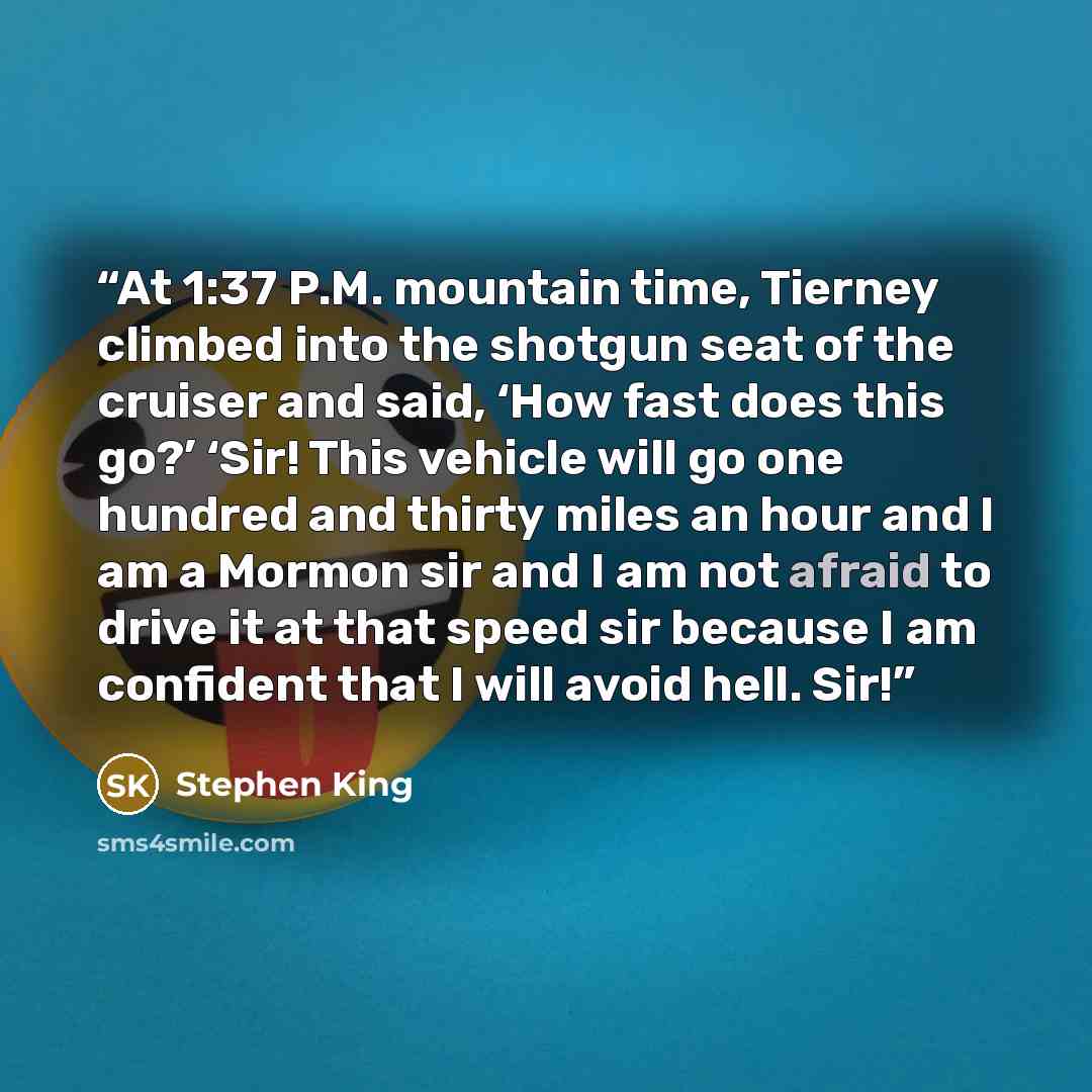 “At 1:37 P.M. mountain time, Tierney climbed into the shotgun seat of the cruiser and said, ‘How fast does this go?’ ‘Sir! This vehicle will go one hundred and thirty miles an hour and I am a Mormon sir and I am not afraid to drive it at that speed sir because I am confident that I will avoid hell…” quote by Stephen King