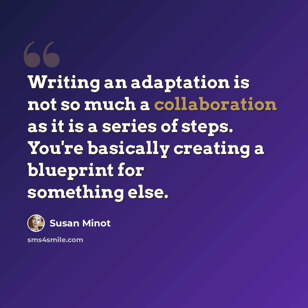 “Writing an adaptation is not so much a collaboration as it is a series of steps. You're basically creating a blueprint for something else.” quote by Susan Minot