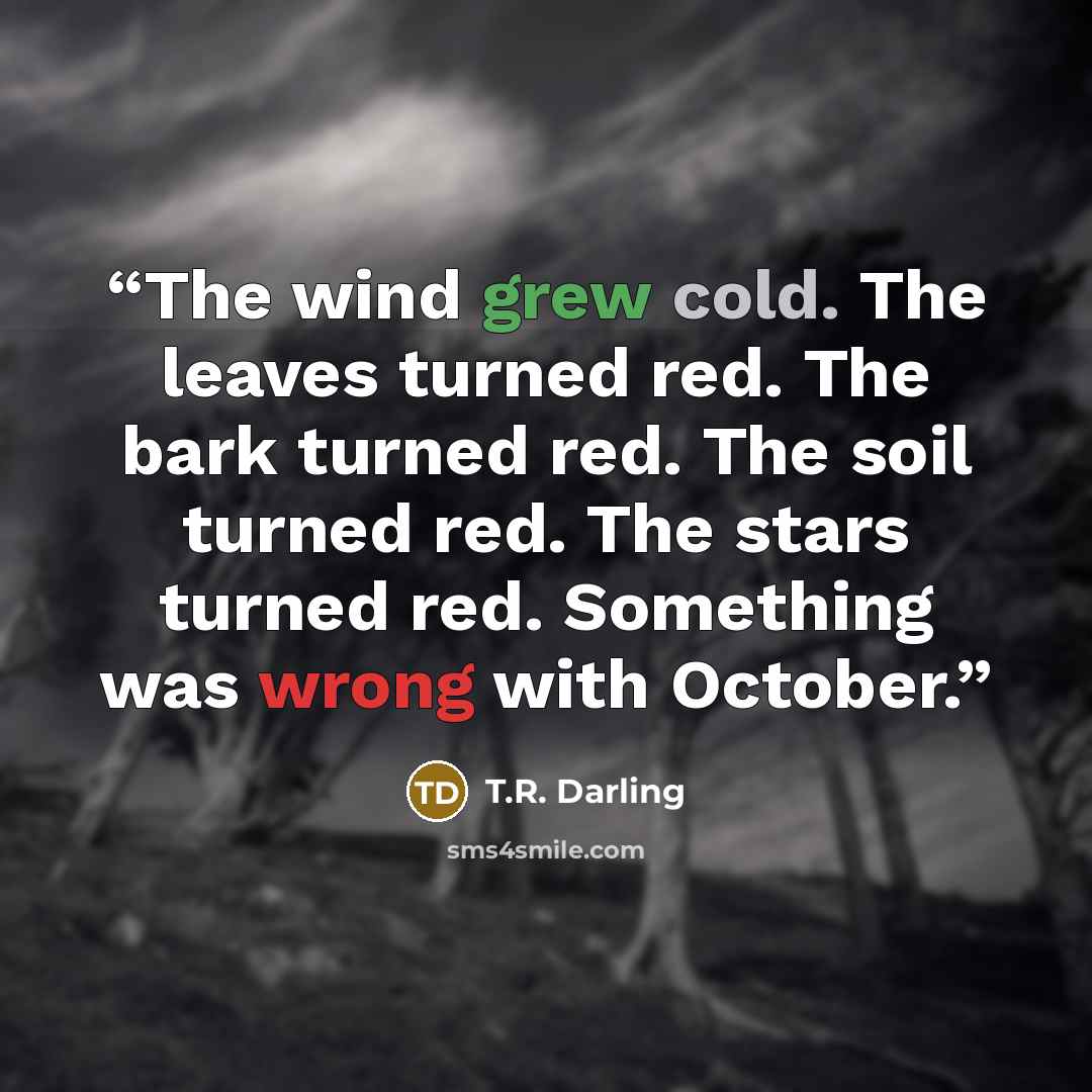 “The wind grew cold. The leaves turned red. The bark turned red. The soil turned red. The stars turned red. Something was wrong with October.” quote by T.R. Darling
