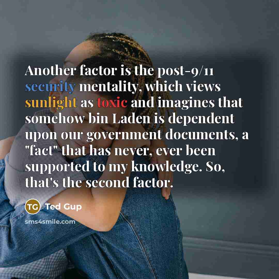 “Another factor is the post-9/11 security mentality, which views sunlight as toxic and imagines that somehow bin Laden is dependent upon our government documents, a "fact" that has never, ever been supported to my knowledge. So, that's the second factor.” quote by Ted Gup