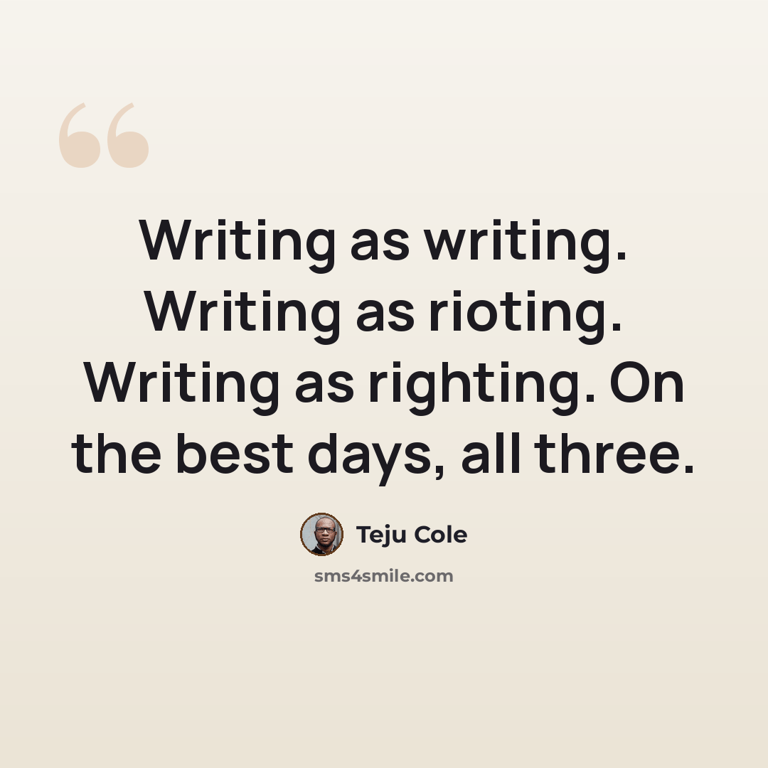 “Writing as writing. Writing as rioting. Writing as righting. On the best days, all three.” quote by Teju Cole