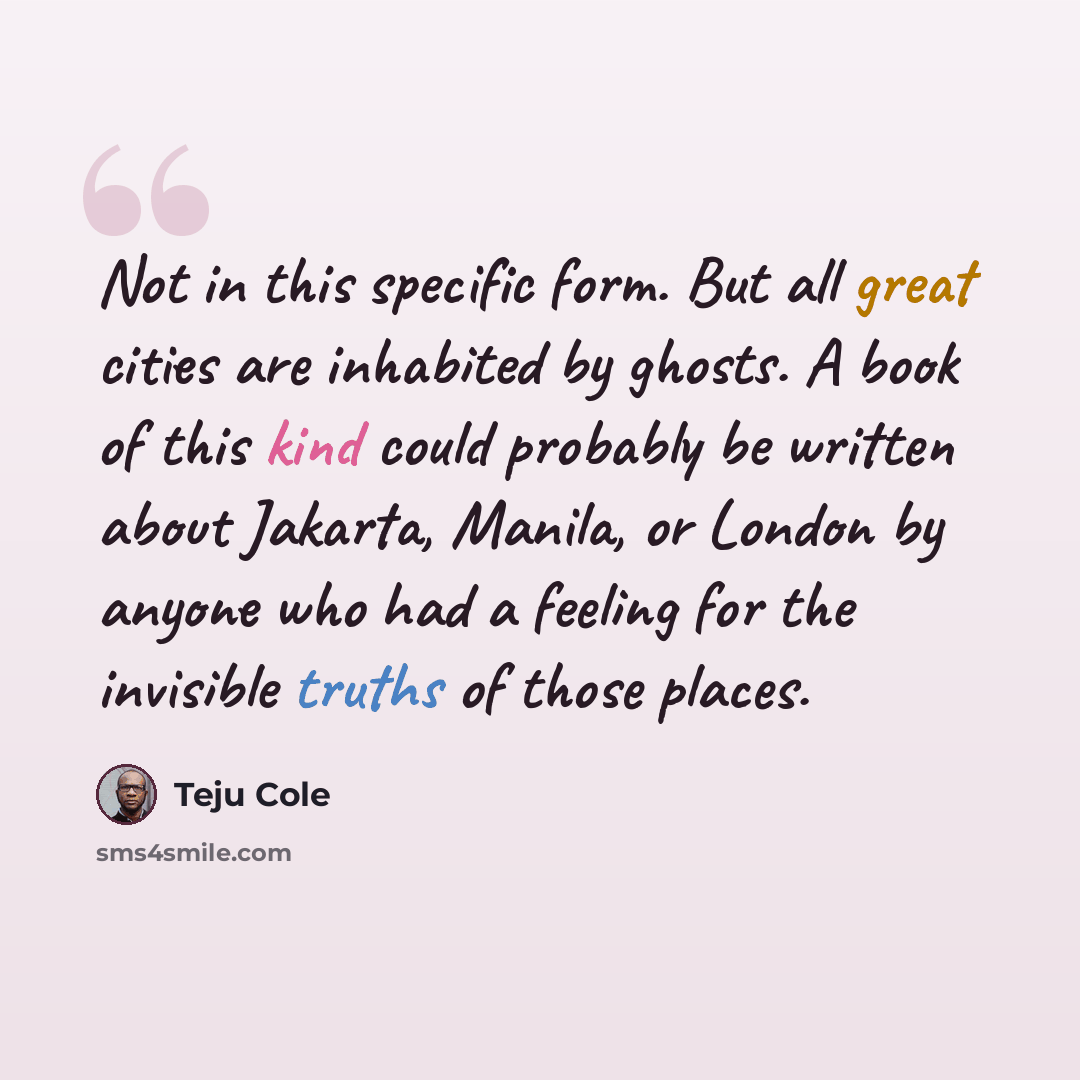 “Not in this specific form. But all great cities are inhabited by ghosts. A book of this kind could probably be written about Jakarta, Manila, or London by anyone who had a feeling for the invisible truths of those places.” quote by Teju Cole