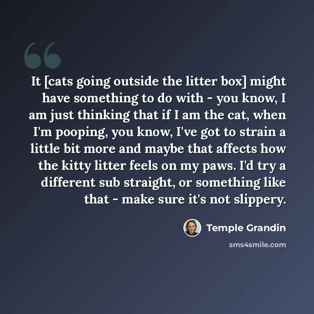 “It [cats going outside the litter box] might have something to do with - you know, I am just thinking that if I am the cat, when I'm pooping, you know, I've got to strain a little bit more and maybe that affects how the kitty litter feels on my paws. I'd try a different sub straight, or something…” quote by Temple Grandin