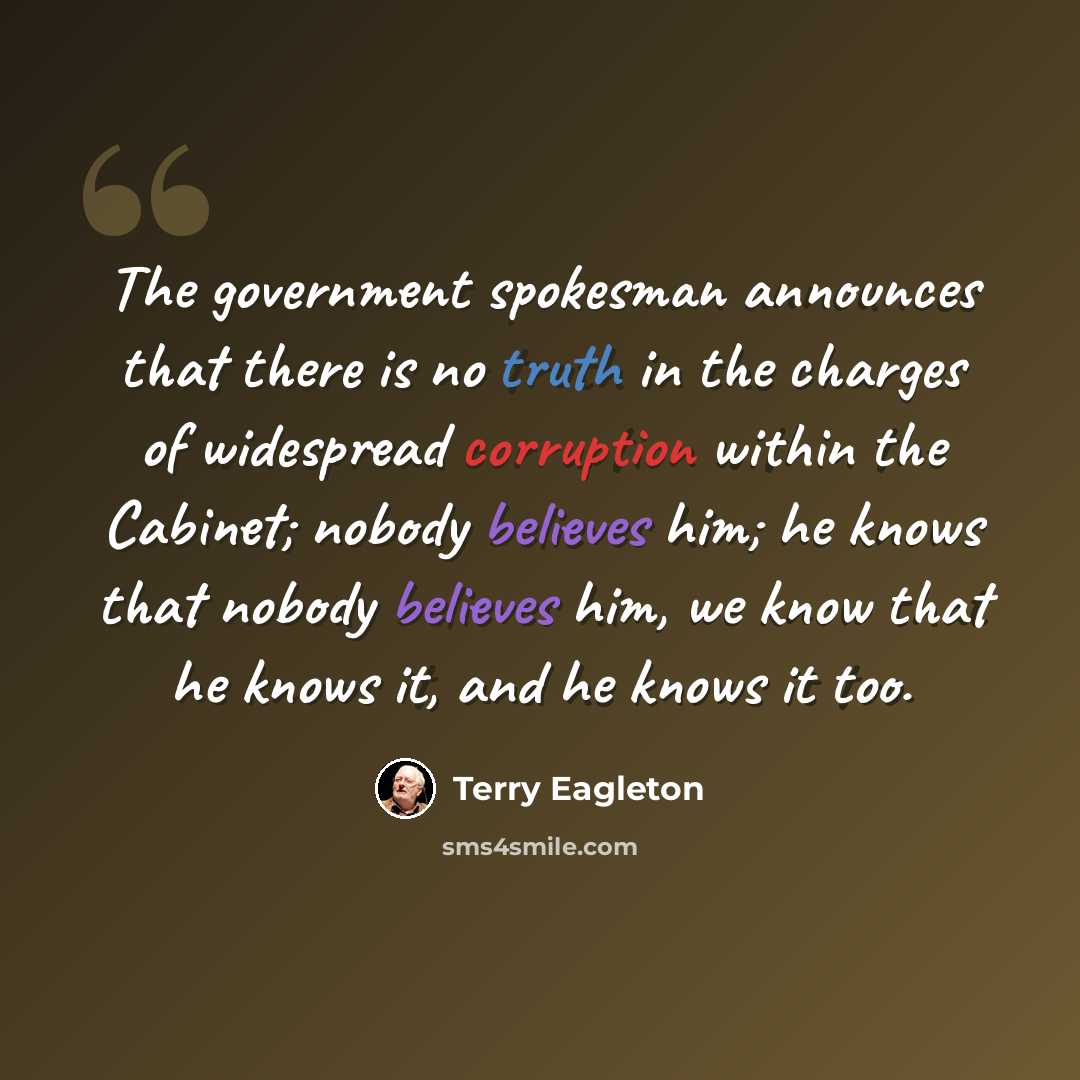“The government spokesman announces that there is no truth in the charges of widespread corruption within the Cabinet; nobody believes him; he knows that nobody believes him, we know that he knows it, and he knows it too.” quote by Terry Eagleton