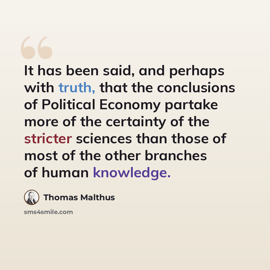 “It has been said, and perhaps with truth, that the conclusions of Political Economy partake more of the certainty of the stricter sciences than those of most of the other branches of human knowledge.” quote by Thomas Malthus