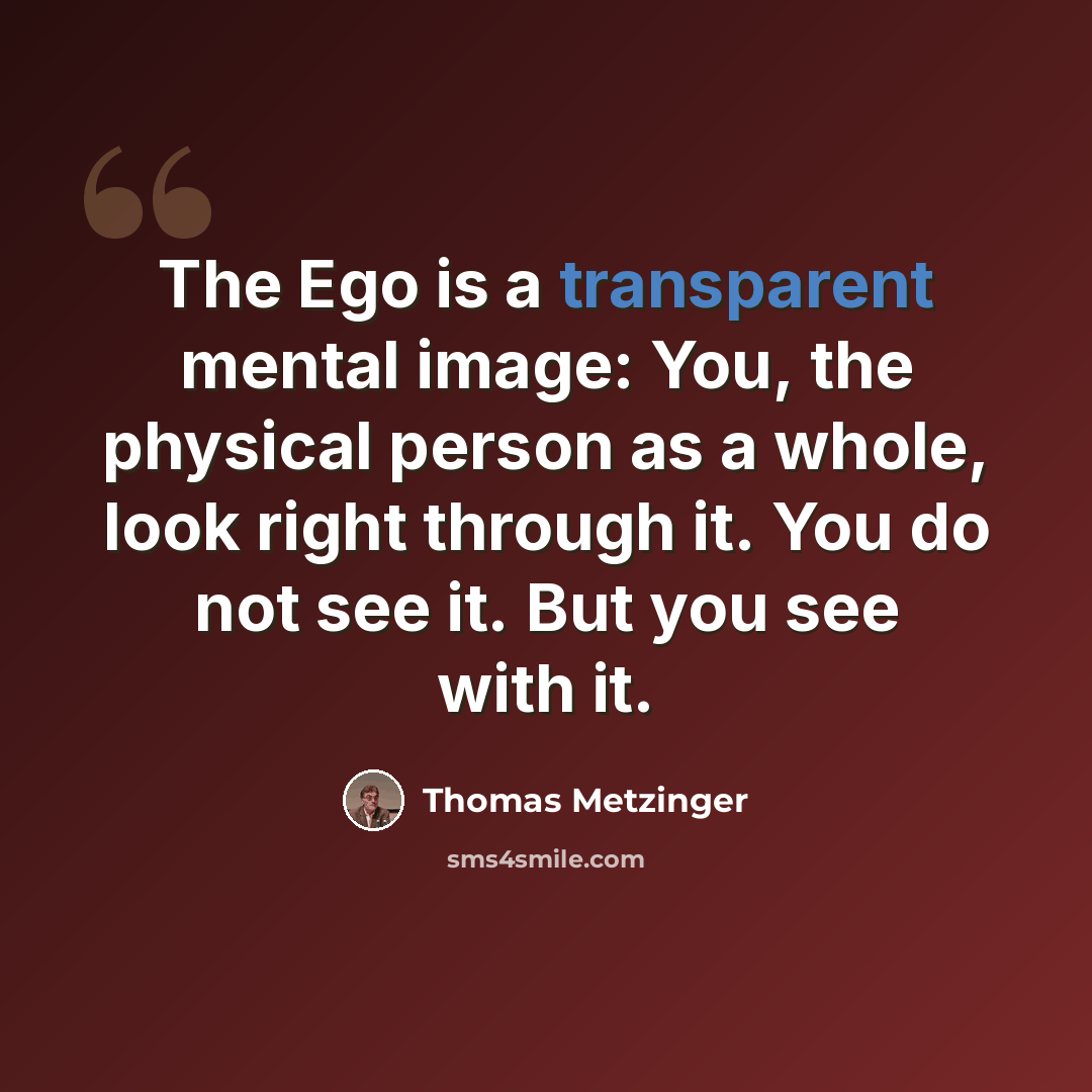 “The Ego is a transparent mental image: You, the physical person as a whole, look right through it. You do not see it. But you see with it.” quote by Thomas Metzinger