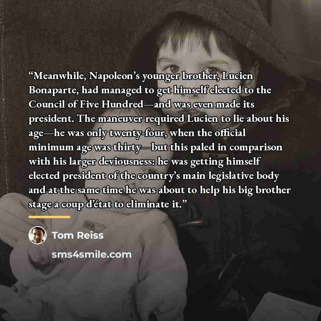 “Meanwhile, Napoleon’s younger brother, Lucien Bonaparte, had managed to get himself elected to the Council of Five Hundred—and was even made its president. The maneuver required Lucien to lie about his age—he was only twenty-four, when the official minimum age was thirty—but this paled in…” quote by Tom Reiss