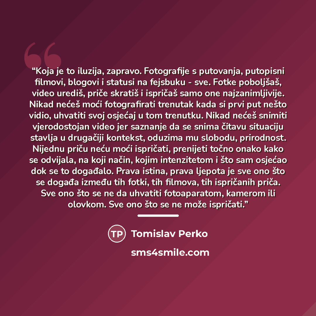 “Koja je to iluzija, zapravo. Fotografije s putovanja, putopisni filmovi, blogovi i statusi na fejsbuku - sve. Fotke poboljšaš, video urediš, priče skratiš i ispričaš samo one najzanimljivije. Nikad nećeš moći fotografirati trenutak kada si prvi put nešto vidio, uhvatiti svoj osjećaj u tom…” quote by Tomislav Perko