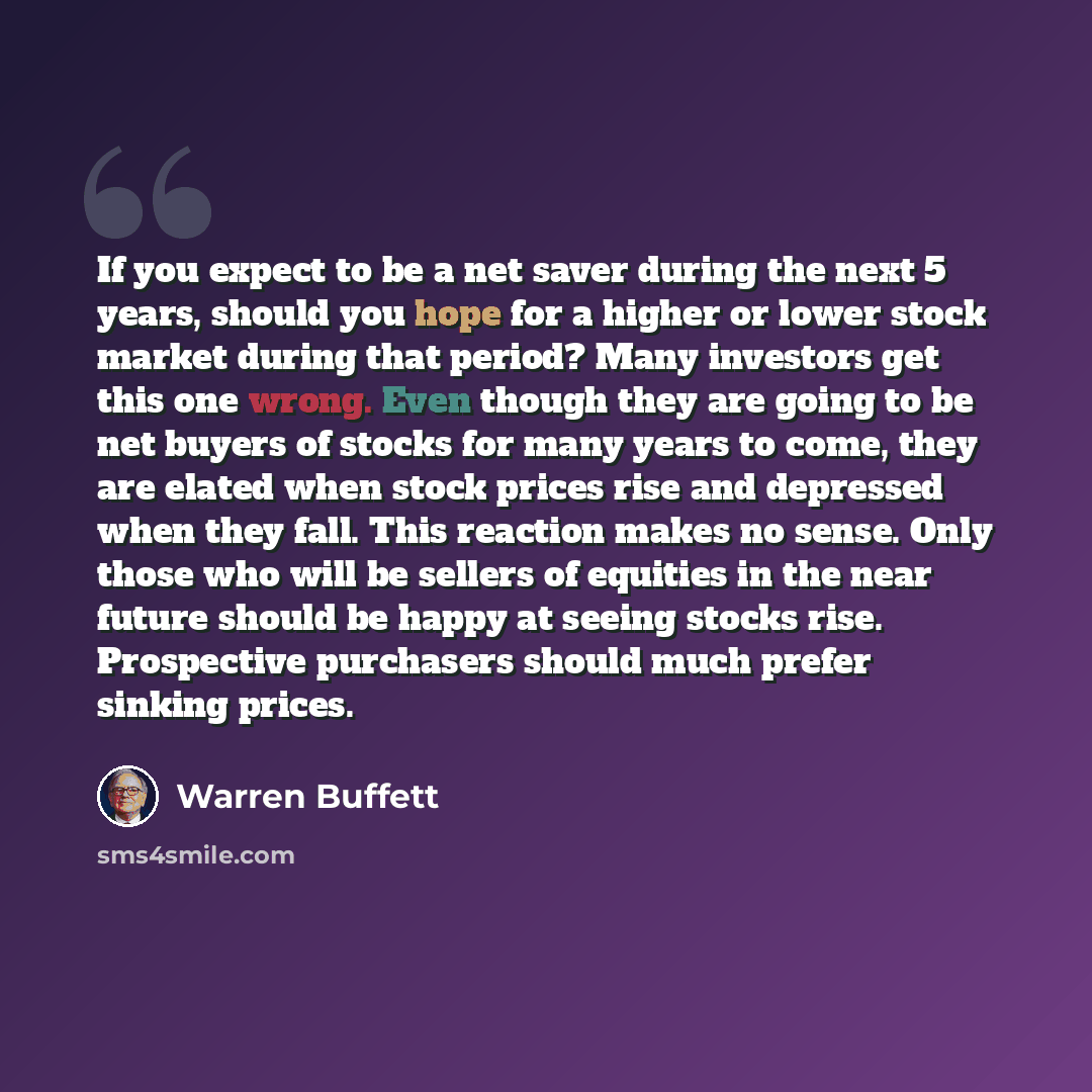“If you expect to be a net saver during the next 5 years, should you hope for a higher or lower stock market during that period? Many investors get this one wrong. Even though they are going to be net buyers of stocks for many years to come, they are elated when stock prices rise and depressed when…” quote by Warren Buffett