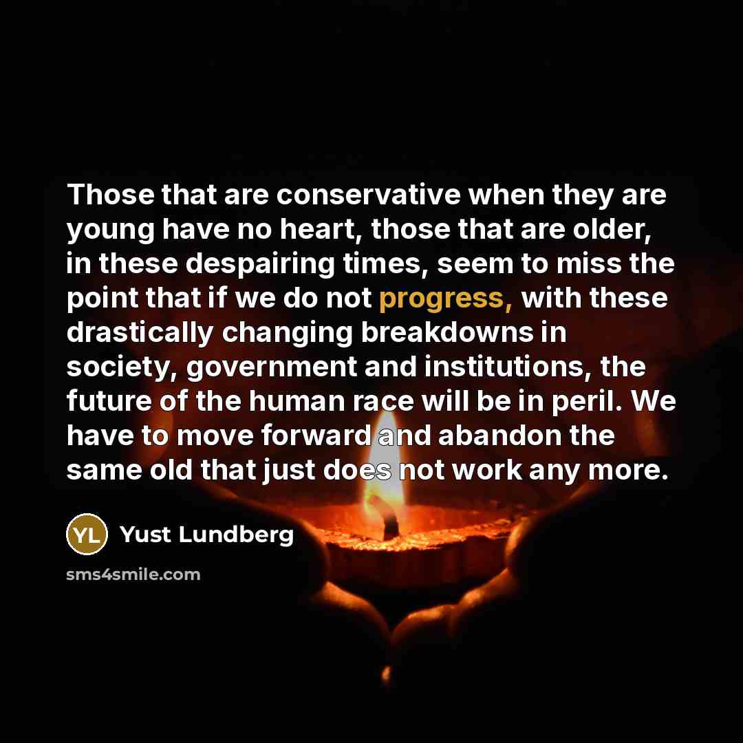 “Those that are conservative when they are young have no heart, those that are older, in these despairing times, seem to miss the point that if we do not progress, with these drastically changing breakdowns in society, government and institutions, the future of the human race will be in peril. We…” quote by Yust Lundberg