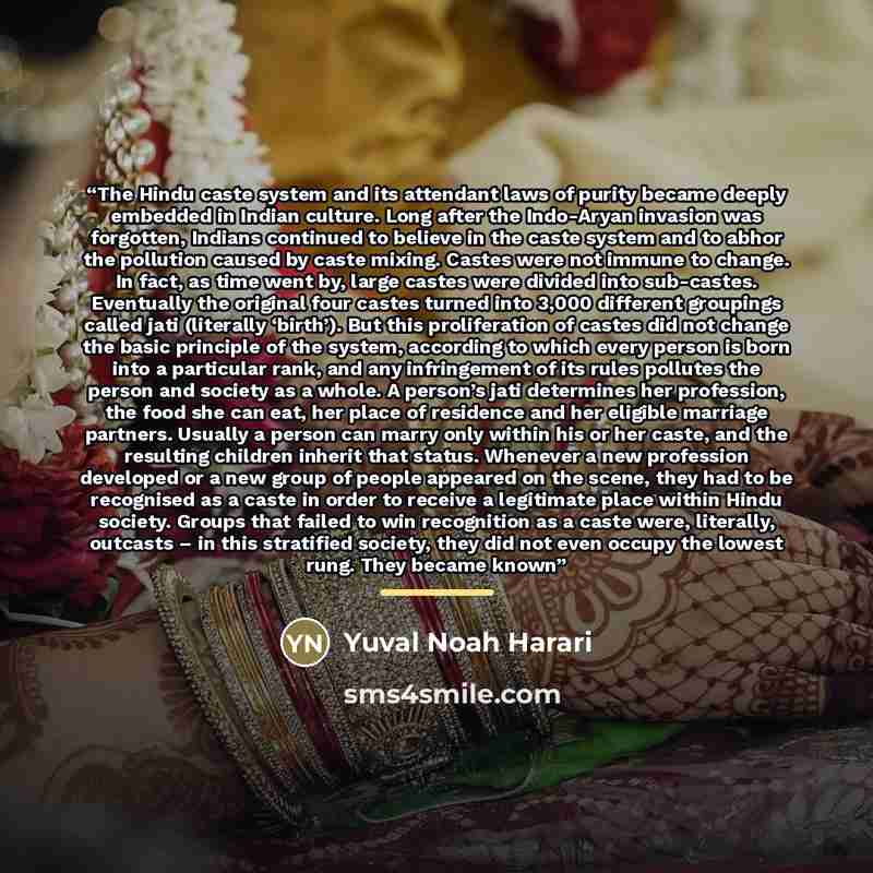“The Hindu caste system and its attendant laws of purity became deeply embedded in Indian culture. Long after the Indo-Aryan invasion was forgotten, Indians continued to believe in the caste system and to abhor the pollution caused by caste mixing. Castes were not immune to change. In fact, as time…” quote by Yuval Noah Harari