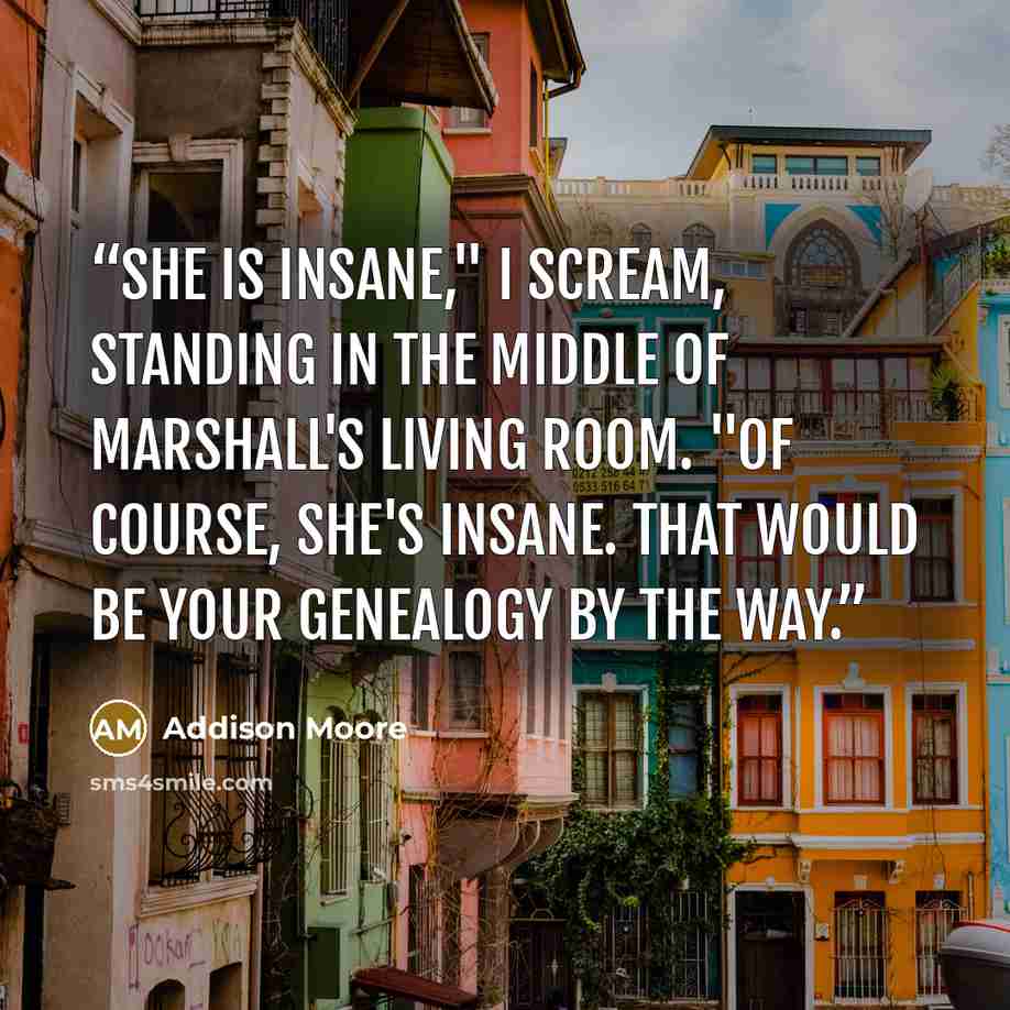 “She is INSANE," I scream, standing in the middle of Marshall's living room. "Of course, she's insane. That would be your genealogy by the way.” quote by Addison Moore