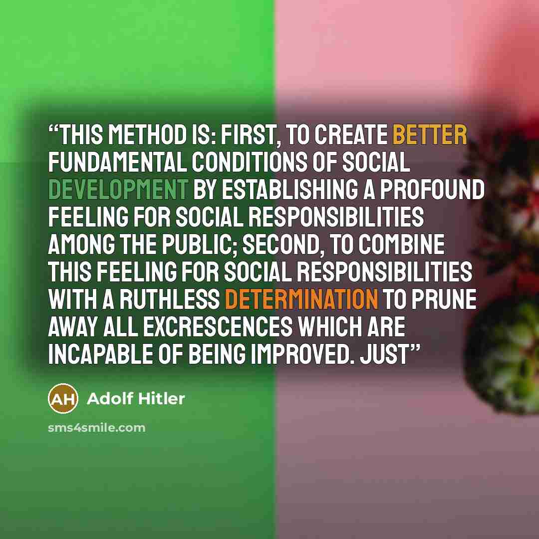 “This method is: first, to create better fundamental conditions of social development by establishing a profound feeling for social responsibilities among the public; second, to combine this feeling for social responsibilities with a ruthless determination to prune away all excrescences which are…” quote by Adolf Hitler