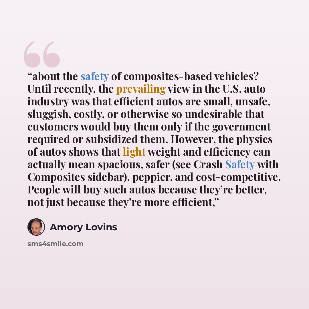 “about the safety of composites-based vehicles? Until recently, the prevailing view in the U.S. auto industry was that efficient autos are small, unsafe, sluggish, costly, or otherwise so undesirable that customers would buy them only if the government required or subsidized them. However, the…” quote by Amory Lovins