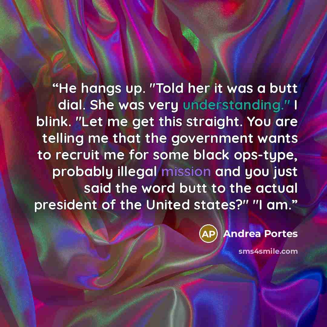 “He hangs up. "Told her it was a butt dial. She was very understanding." I blink. "Let me get this straight. You are telling me that the government wants to recruit me for some black ops-type, probably illegal mission and you just said the word butt to the actual president of the United states?" "I…” quote by Andrea Portes
