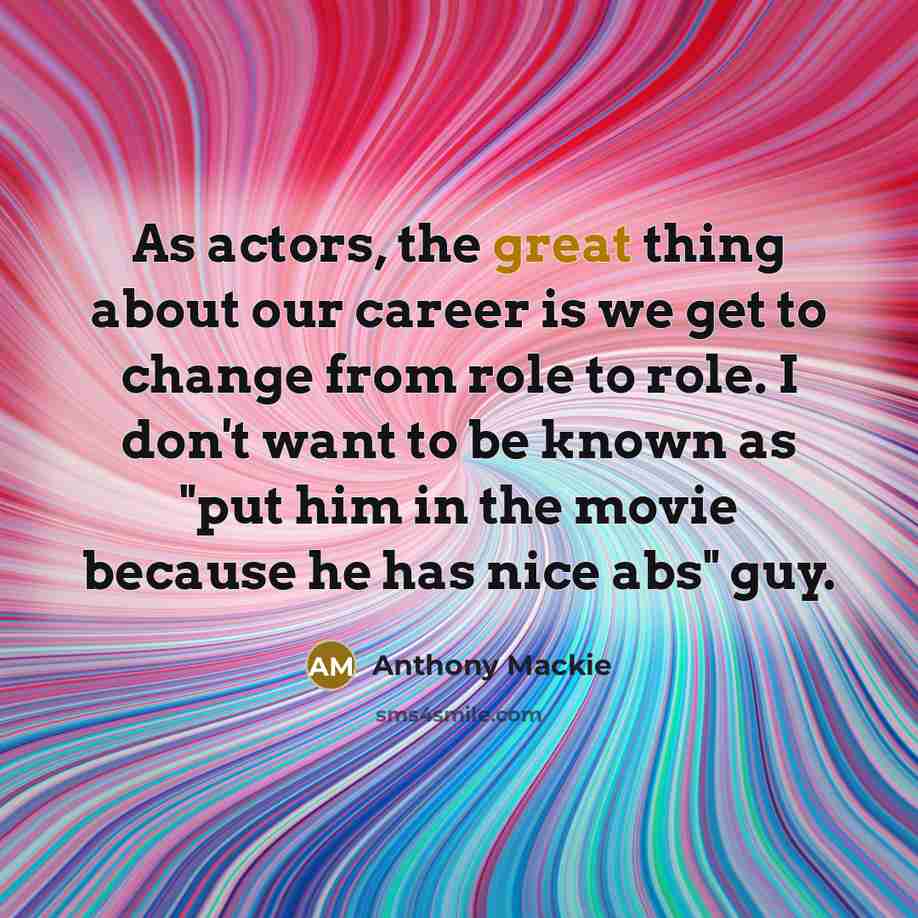“As actors, the great thing about our career is we get to change from role to role. I don't want to be known as "put him in the movie because he has nice abs" guy.” quote by Anthony Mackie