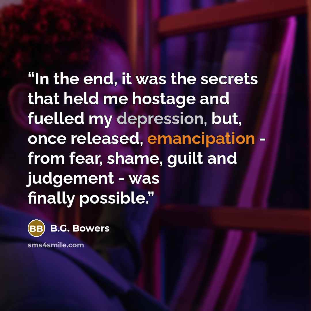 “In the end, it was the secrets that held me hostage and fuelled my depression, but, once released, emancipation - from fear, shame, guilt and judgement - was finally possible.” quote by B.G. Bowers