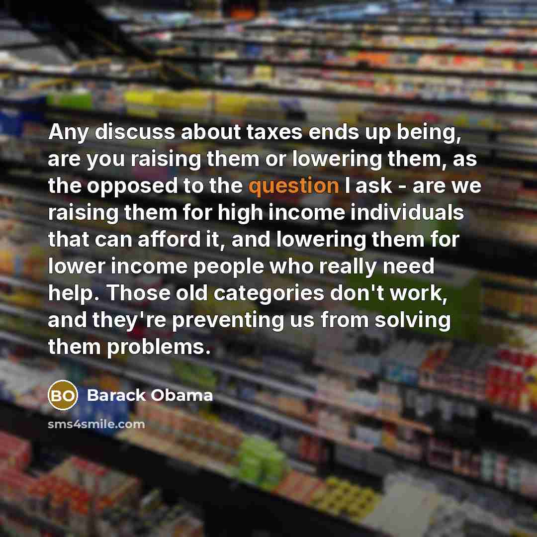 “Any discuss about taxes ends up being, are you raising them or lowering them, as the opposed to the question I ask - are we raising them for high income individuals that can afford it, and lowering them for lower income people who really need help. Those old categories don't work, and they're…” quote by Barack Obama