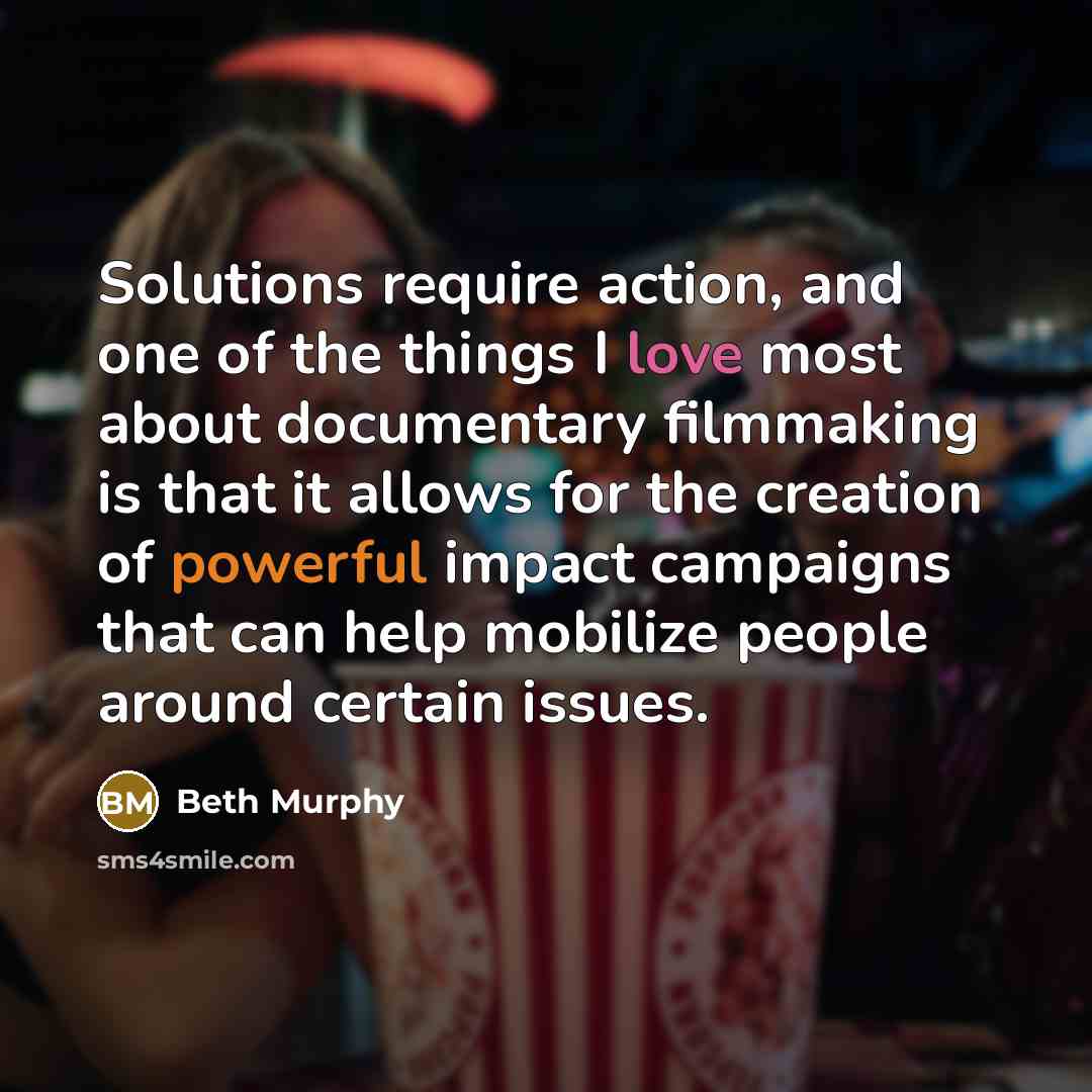 “Solutions require action, and one of the things I love most about documentary filmmaking is that it allows for the creation of powerful impact campaigns that can help mobilize people around certain issues.” quote by Beth Murphy