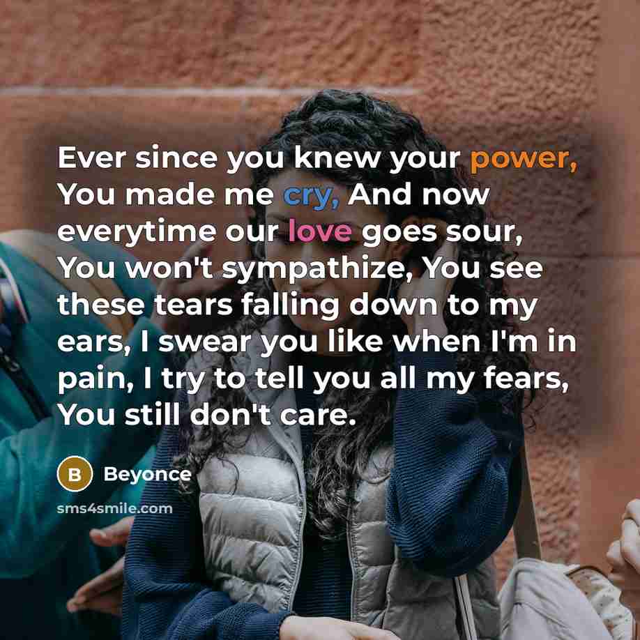 “Ever since you knew your power, You made me cry, And now everytime our love goes sour, You won't sympathize, You see these tears falling down to my ears, I swear you like when I'm in pain, I try to tell you all my fears, You still don't care.” quote by Beyonce