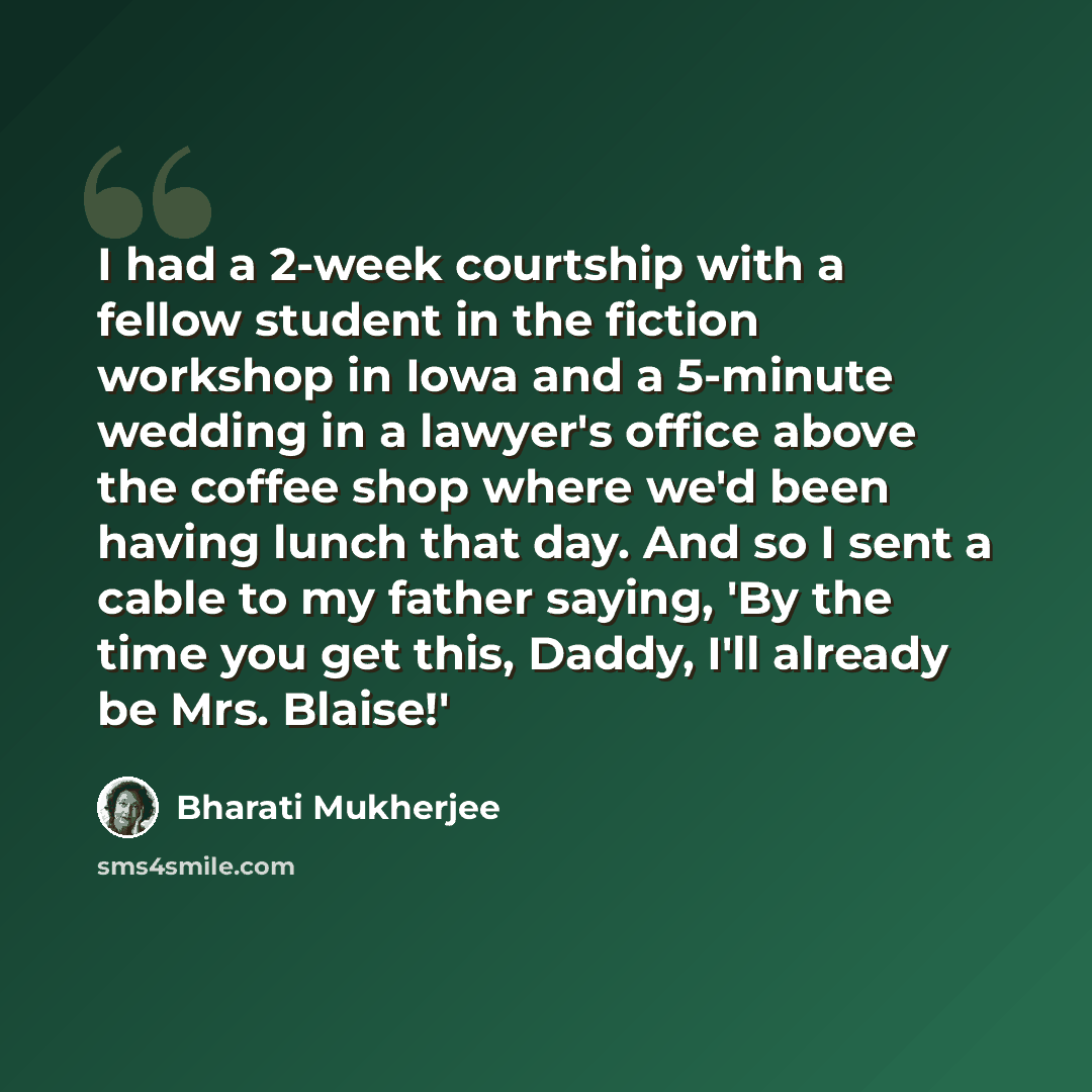 “I had a 2-week courtship with a fellow student in the fiction workshop in Iowa and a 5-minute wedding in a lawyer's office above the coffee shop where we'd been having lunch that day. And so I sent a cable to my father saying, 'By the time you get this, Daddy, I'll already be Mrs. Blaise!'” quote by Bharati Mukherjee