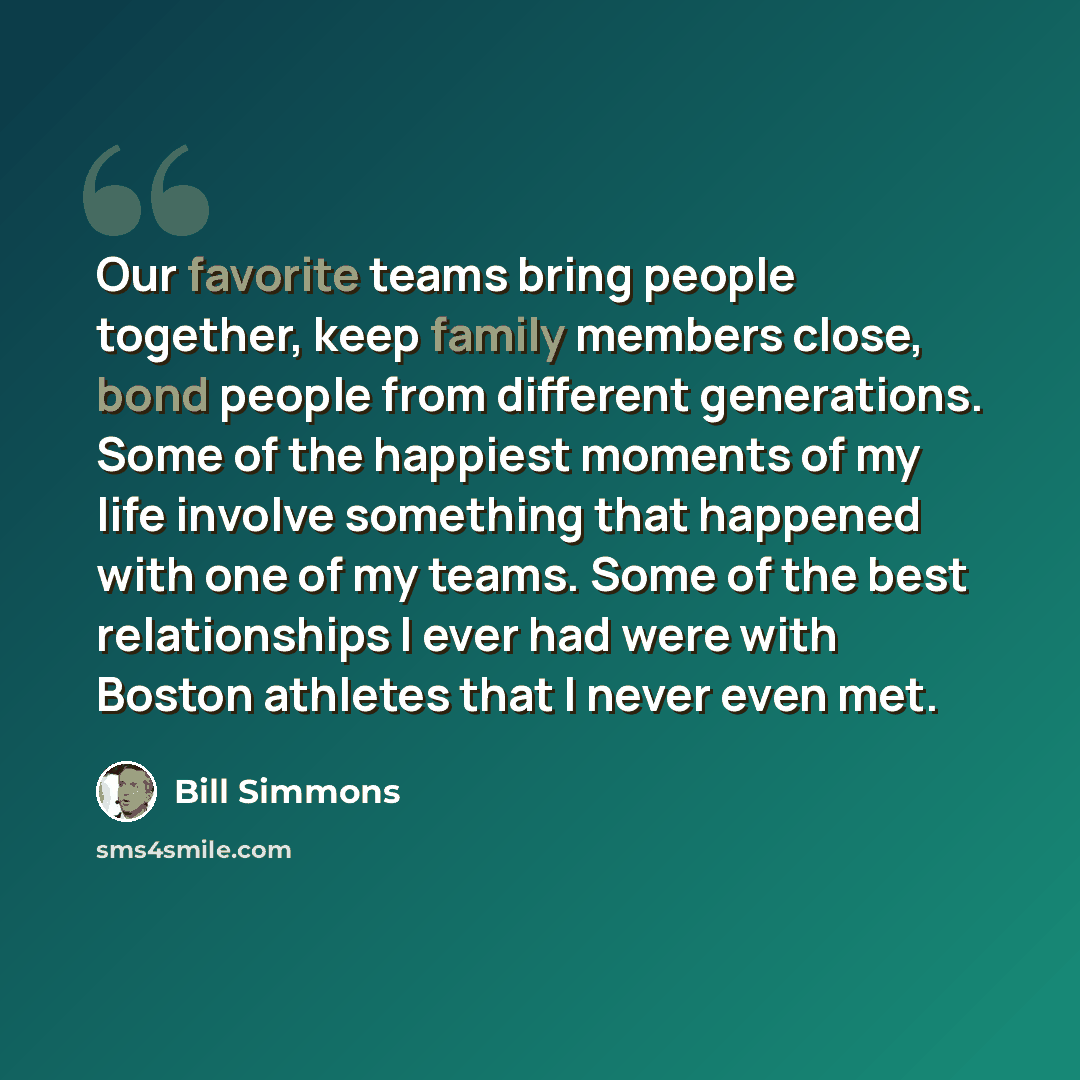 “Our favorite teams bring people together, keep family members close, bond people from different generations. Some of the happiest moments of my life involve something that happened with one of my teams. Some of the best relationships I ever had were with Boston athletes that I never even met.” quote by Bill Simmons