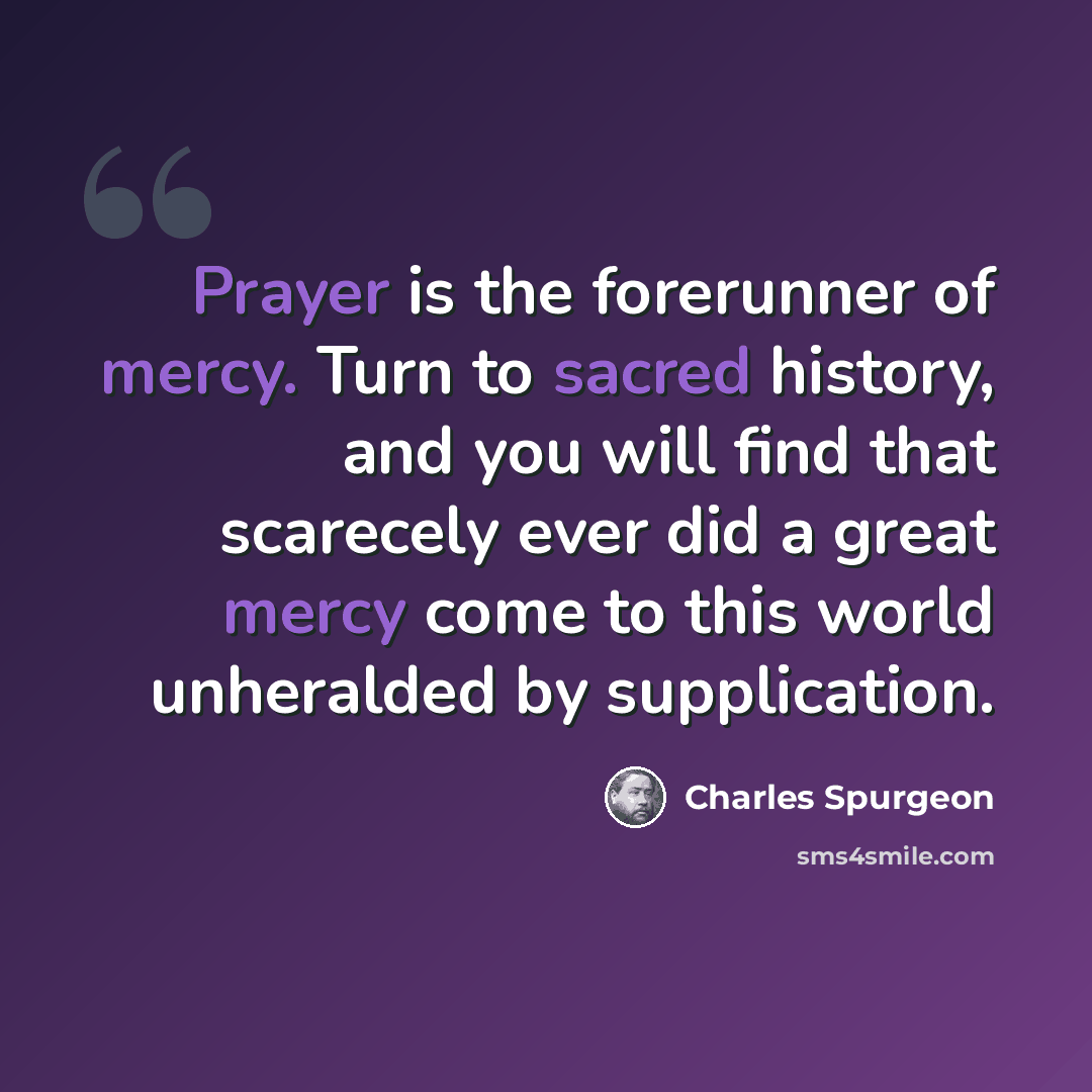 “Prayer is the forerunner of mercy. Turn to sacred history, and you will find that scarecely ever did a great mercy come to this world unheralded by supplication.” quote by Charles Spurgeon