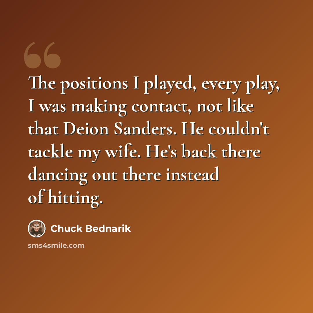 “The positions I played, every play, I was making contact, not like that Deion Sanders. He couldn't tackle my wife. He's back there dancing out there instead of hitting.” quote by Chuck Bednarik