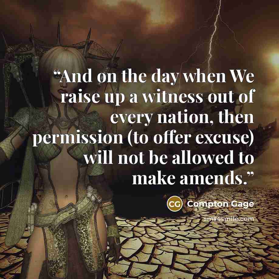 “And on the day when We raise up a witness out of every nation, then permission (to offer excuse) will not be allowed to make amends.” quote by Compton Gage