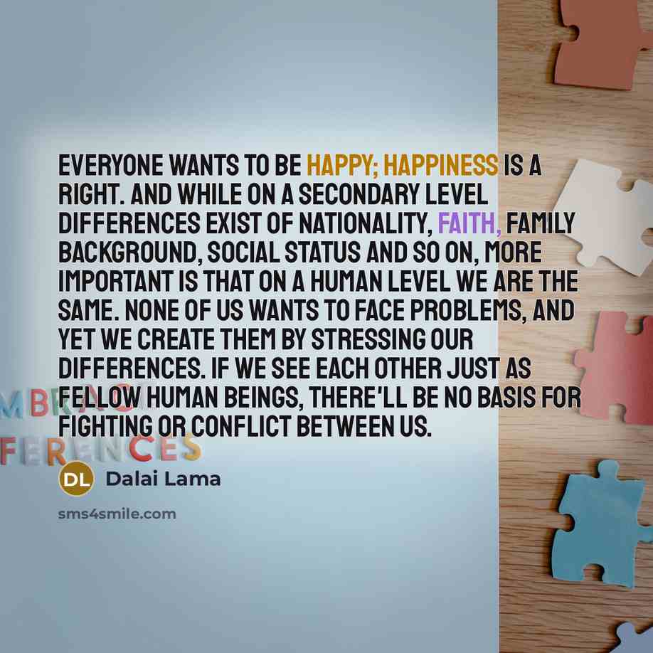 “Everyone wants to be happy; happiness is a right. And while on a secondary level differences exist of nationality, faith, family background, social status and so on, more important is that on a human level we are the same. None of us wants to face problems, and yet we create them by stressing our…” quote by Dalai Lama