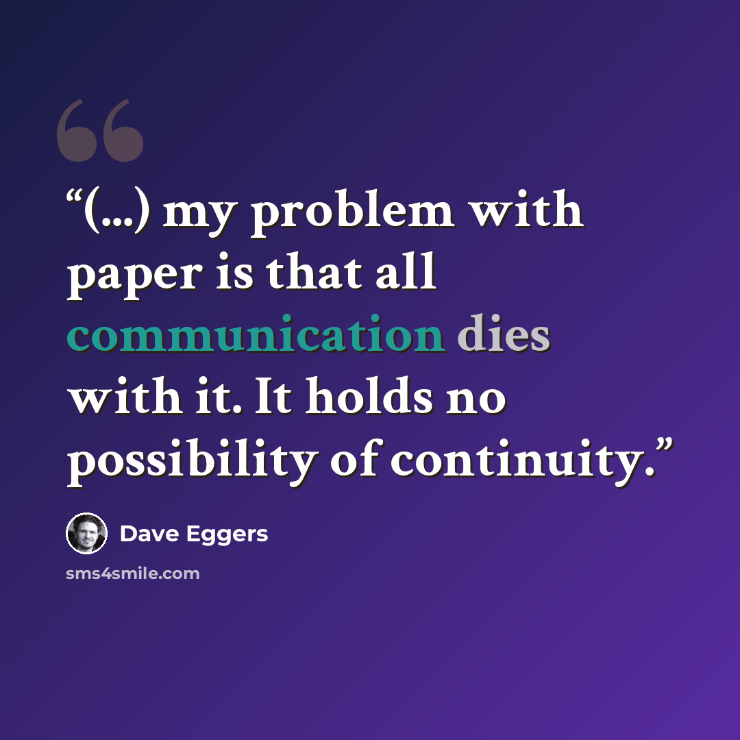 “(...) my problem with paper is that all communication dies with it. It holds no possibility of continuity.” quote by Dave Eggers