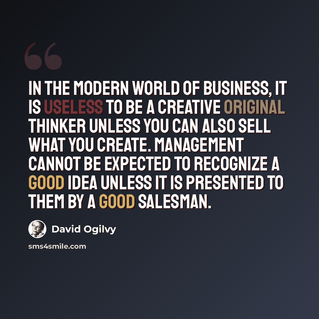 “In the modern world of business, it is useless to be a creative original thinker unless you can also sell what you create. Management cannot be expected to recognize a good idea unless it is presented to them by a good salesman.” quote by David Ogilvy