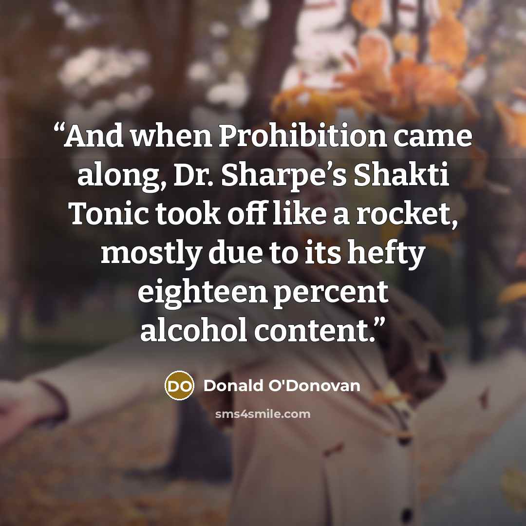 “And when Prohibition came along, Dr. Sharpe’s Shakti Tonic took off like a rocket, mostly due to its hefty eighteen percent alcohol content.” quote by Donald O'Donovan
