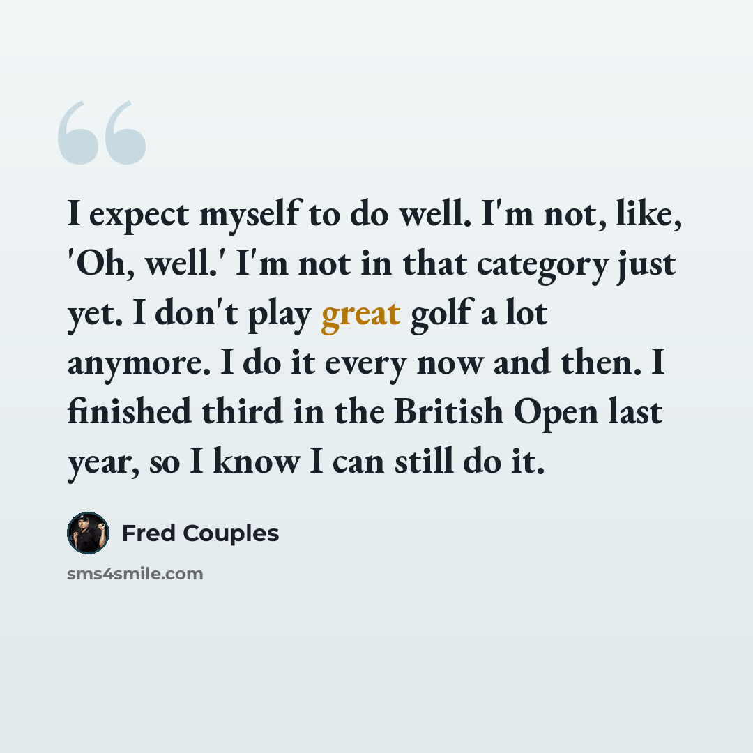 “I expect myself to do well. I'm not, like, 'Oh, well.' I'm not in that category just yet. I don't play great golf a lot anymore. I do it every now and then. I finished third in the British Open last year, so I know I can still do it.” quote by Fred Couples