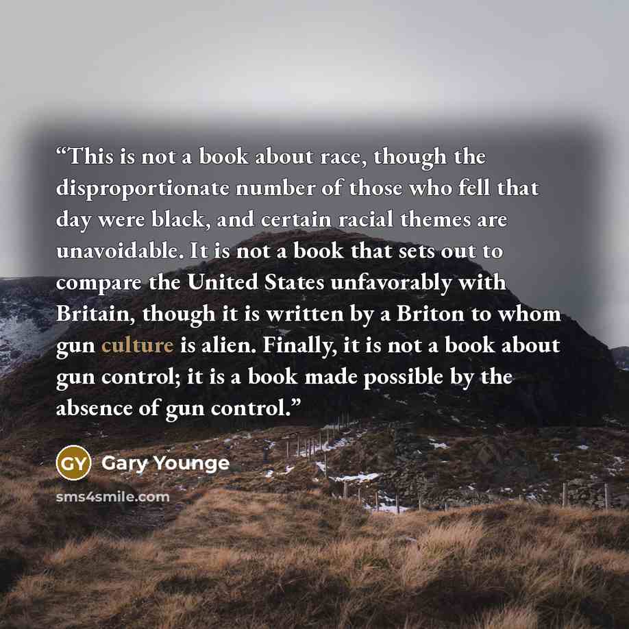 “This is not a book about race, though the disproportionate number of those who fell that day were black, and certain racial themes are unavoidable. It is not a book that sets out to compare the United States unfavorably with Britain, though it is written by a Briton to whom gun culture is alien…” quote by Gary Younge