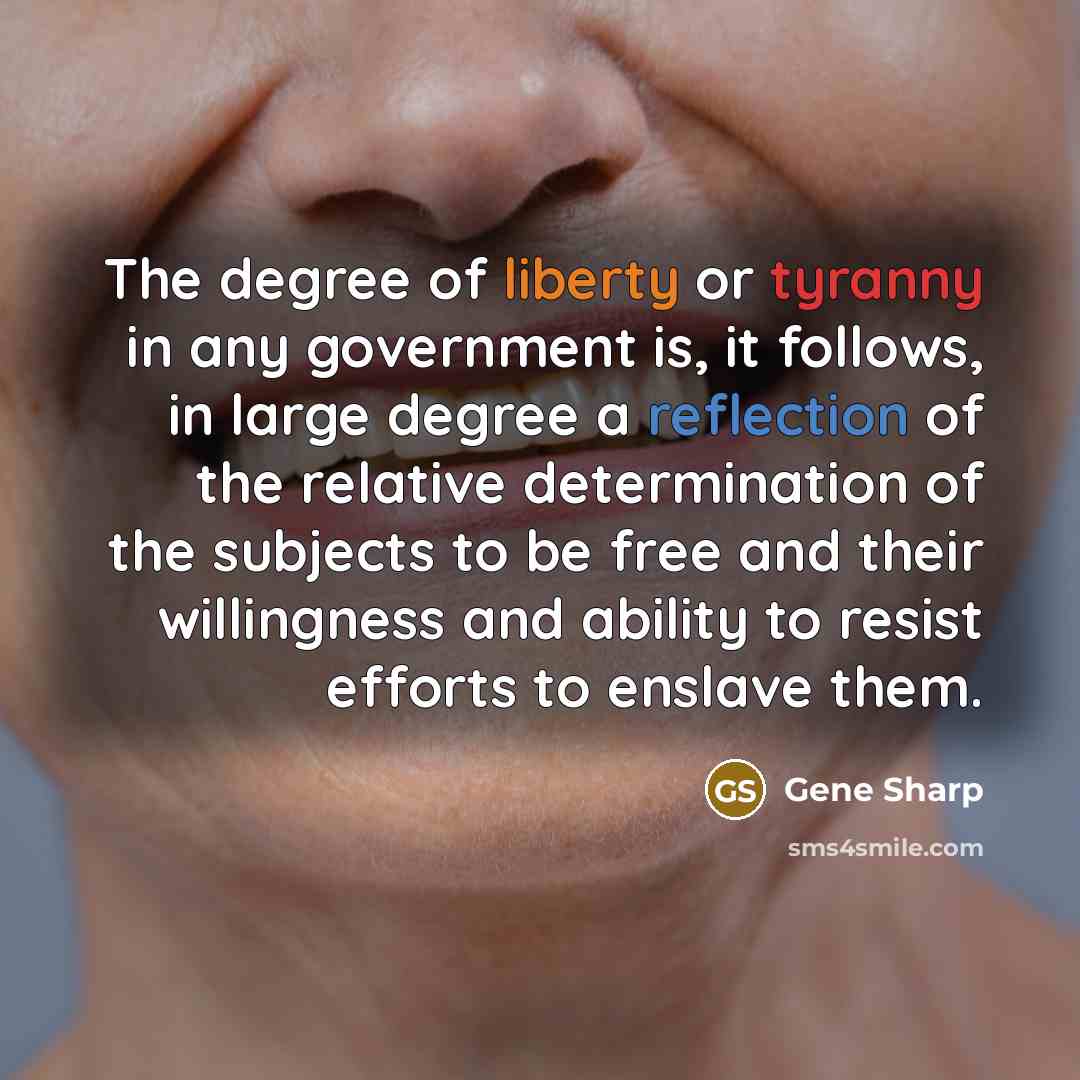 “The degree of liberty or tyranny in any government is, it follows, in large degree a reflection of the relative determination of the subjects to be free and their willingness and ability to resist efforts to enslave them.” quote by Gene Sharp