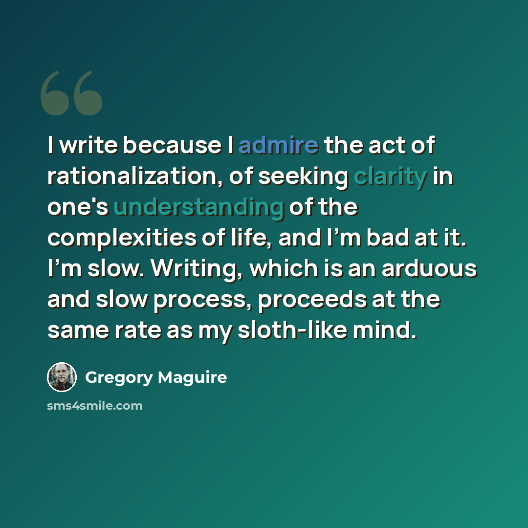 “I write because I admire the act of rationalization, of seeking clarity in one's understanding of the complexities of life, and I'm bad at it. I'm slow. Writing, which is an arduous and slow process, proceeds at the same rate as my sloth-like mind.” quote by Gregory Maguire