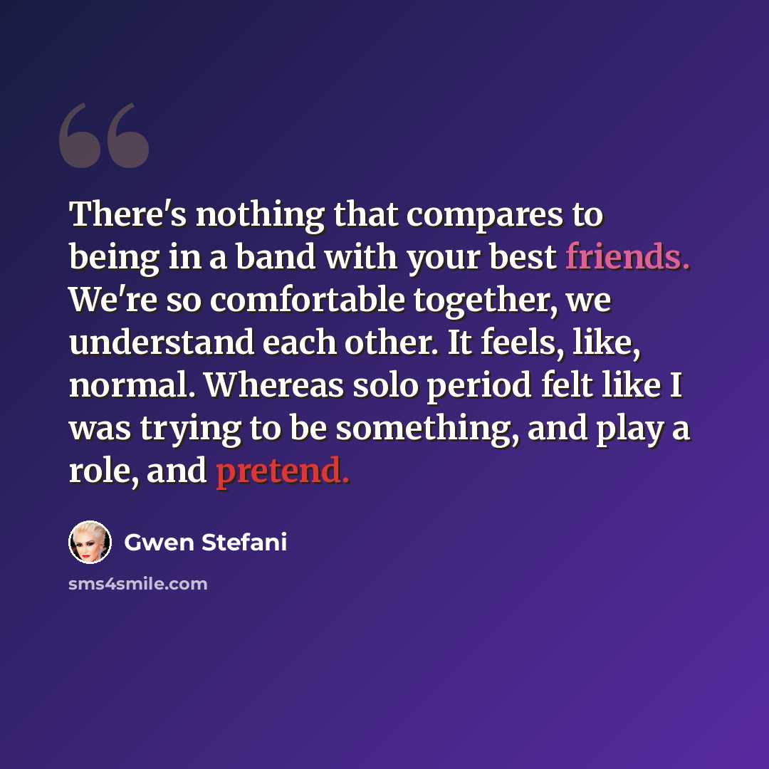 “There's nothing that compares to being in a band with your best friends. We're so comfortable together, we understand each other. It feels, like, normal. Whereas solo period felt like I was trying to be something, and play a role, and pretend.” quote by Gwen Stefani