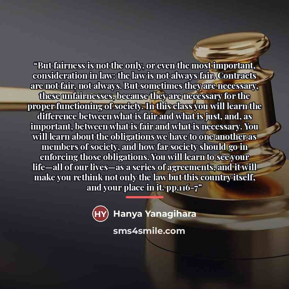 “But fairness is not the only, or even the most important, consideration in law: the law is not always fair. Contracts are not fair, not always. But sometimes they are necessary, these unfairnesses, because they are necessary for the proper functioning of society. In this class you will learn the…” quote by Hanya Yanagihara