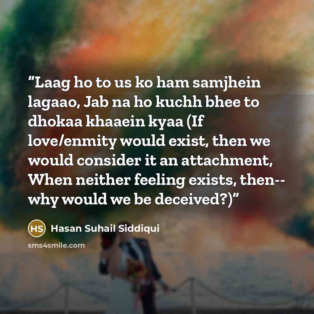 “Laag ho to us ko ham samjhein lagaao, Jab na ho kuchh bhee to dhokaa khaaein kyaa (If love/enmity would exist, then we would consider it an attachment, When neither feeling exists, then-- why would we be deceived?)” quote by Hasan Suhail Siddiqui