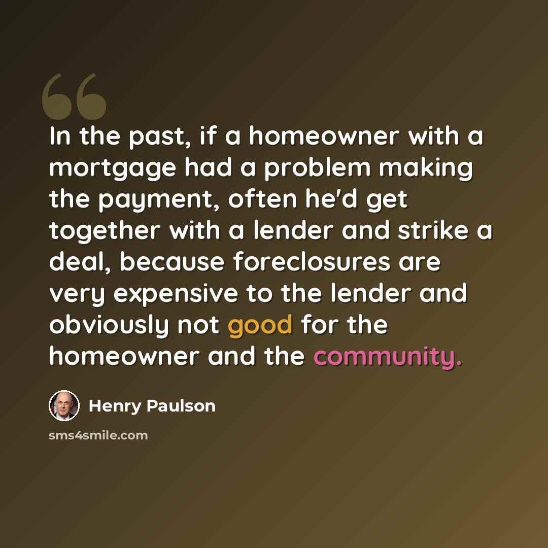 “In the past, if a homeowner with a mortgage had a problem making the payment, often he'd get together with a lender and strike a deal, because foreclosures are very expensive to the lender and obviously not good for the homeowner and the community.” quote by Henry Paulson