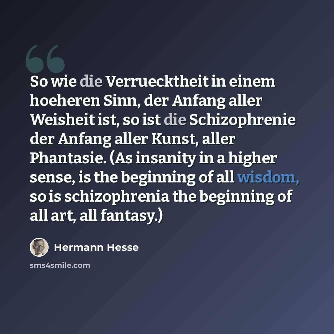 “So wie die Verruecktheit in einem hoeheren Sinn, der Anfang aller Weisheit ist, so ist die Schizophrenie der Anfang aller Kunst, aller Phantasie. (As insanity in a higher sense, is the beginning of all wisdom, so is schizophrenia the beginning of all art, all fantasy.)” quote by Hermann Hesse