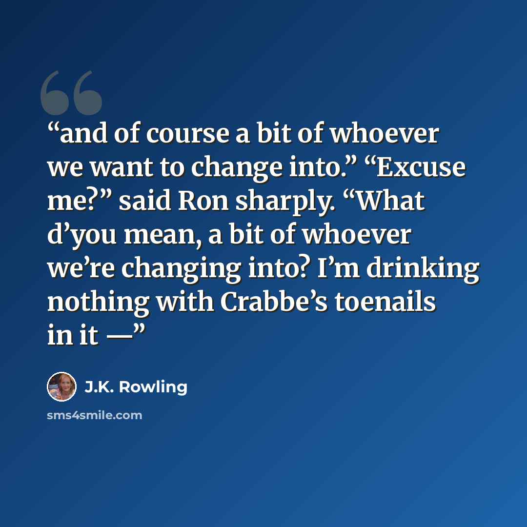 “and of course a bit of whoever we want to change into.” “Excuse me?” said Ron sharply. “What d’you mean, a bit of whoever we’re changing into? I’m drinking nothing with Crabbe’s toenails in it —” quote by J.K. Rowling