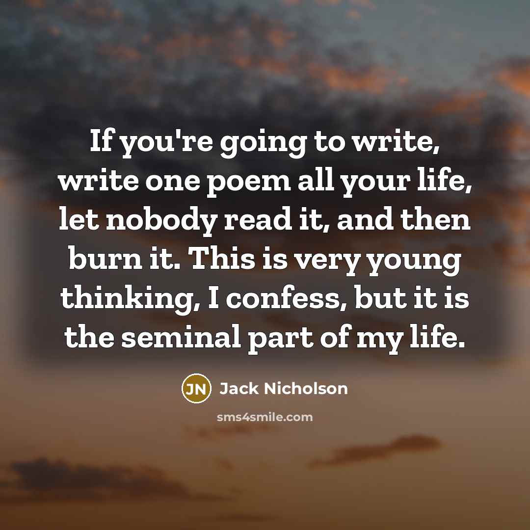 “If you're going to write, write one poem all your life, let nobody read it, and then burn it. This is very young thinking, I confess, but it is the seminal part of my life.” quote by Jack Nicholson